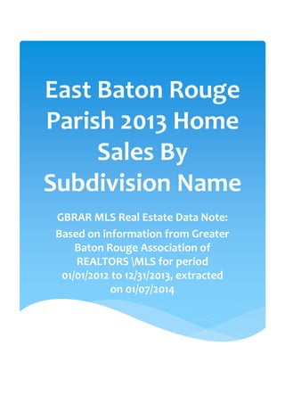 East Baton Rouge
Parish 2013 Home
Sales By
Subdivision Name
GBRAR MLS Real Estate Data Note:
Based on information from Greater
Baton Rouge Association of
REALTORS MLS for period
01/01/2012 to 12/31/2013, extracted
on 01/07/2014

 