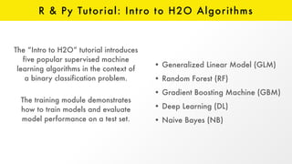 R & Py Tutorial: Intro to H2O Algorithms
The “Intro to H2O” tutorial introduces
five popular supervised machine
learning algorithms in the context of
a binary classification problem.
The training module demonstrates
how to train models and evaluate
model performance on a test set.
• Generalized Linear Model (GLM)
• Random Forest (RF)
• Gradient Boosting Machine (GBM)
• Deep Learning (DL)
• Naive Bayes (NB)
 