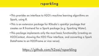 rsparkling
https://github.com/h2oai/rsparkling
•This provides an interface to H2O's machine learning algorithms on
Spark, using R.
•This is an extension package for RStudio’s sparklyr package that
creates an R front-end for a Spark package (e.g. Sparking Water).
•This package implements only the most basic functionality (creating an
H2OContext, showing the H2O Flow interface, and converting a Spark
DataFrame to an H2OFrame or vice versa).
 
