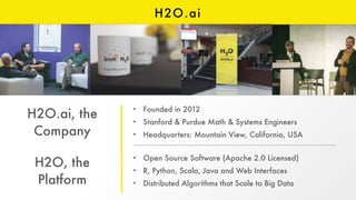 H2O.ai
H2O.ai, the
Company
H2O, the
Platform
• Founded in 2012
• Stanford & Purdue Math & Systems Engineers
• Headquarters: Mountain View, California, USA
• Open Source Software (Apache 2.0 Licensed)
• R, Python, Scala, Java and Web Interfaces
• Distributed Algorithms that Scale to Big Data
 