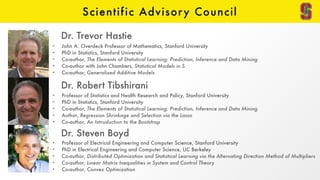 Scientific Advisory Council
• John A. Overdeck Professor of Mathematics, Stanford University
• PhD in Statistics, Stanford University
• Co-author, The Elements of Statistical Learning: Prediction, Inference and Data Mining
• Co-author with John Chambers, Statistical Models in S
• Co-author, Generalized Additive Models
Dr. Trevor Hastie
• Professor of Statistics and Health Research and Policy, Stanford University
• PhD in Statistics, Stanford University
• Co-author, The Elements of Statistical Learning: Prediction, Inference and Data Mining
• Author, Regression Shrinkage and Selection via the Lasso
• Co-author, An Introduction to the Bootstrap
Dr. Robert Tibshirani
• Professor of Electrical Engineering and Computer Science, Stanford University
• PhD in Electrical Engineering and Computer Science, UC Berkeley
• Co-author, Distributed Optimization and Statistical Learning via the Alternating Direction Method of Multipliers
• Co-author, Linear Matrix Inequalities in System and Control Theory
• Co-author, Convex Optimization
Dr. Steven Boyd
 