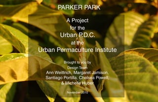 PARKER PARK
A Project
for the
Urban P.D.C.
at the
Urban Permaculture Institute
Brought to you by
Design Team
Ann Weittrich, Margaret Jamison,
Santiago Portilla, Chelsea Powell,
& Michelle Huber
November 2010
 