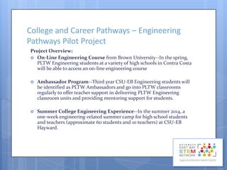 College and Career Pathways – Engineering
Pathways Pilot Project
Project Overview:
 On-Line Engineering Course from Brown University--In the spring,
PLTW Engineering students at a variety of high schools in Contra Costa
will be able to access an on-line engineering course


Ambassador Program--Third year CSU-EB Engineering students will
be identified as PLTW Ambassadors and go into PLTW classrooms
regularly to offer teacher support in delivering PLTW Engineering
classroom units and providing mentoring support for students.



Summer College Engineering Experience--In the summer 2014, a
one-week engineering-related summer camp for high school students
and teachers (approximate 60 students and 10 teachers) at CSU-EB
Hayward.

 