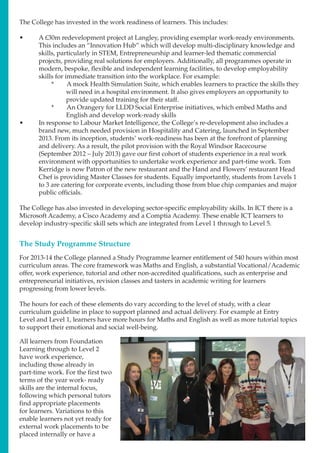 The College has invested in the work readiness of learners. This includes:
•	 A £30m redevelopment project at Langley, providing exemplar work-ready environments.
This includes an “Innovation Hub” which will develop multi-disciplinary knowledge and
skills, particularly in STEM, Entrepreneurship and learner-led thematic commercial
projects, providing real solutions for employers. Additionally, all programmes operate in
modern, bespoke, flexible and independent learning facilities, to develop employability
skills for immediate transition into the workplace. For example:
*	 A mock Health Simulation Suite, which enables learners to practice the skills they
will need in a hospital environment. It also gives employers an opportunity to
provide updated training for their staff.
*	 An Orangery for LLDD Social Enterprise initiatives, which embed Maths and
English and develop work-ready skills
•	 In response to Labour Market Intelligence, the College’s re-development also includes a
brand new, much needed provision in Hospitality and Catering, launched in September
2013. From its inception, students’ work-readiness has been at the forefront of planning
and delivery. As a result, the pilot provision with the Royal Windsor Racecourse
(September 2012 – July 2013) gave our first cohort of students experience in a real work
environment with opportunities to undertake work experience and part-time work. Tom
Kerridge is now Patron of the new restaurant and the Hand and Flowers’ restaurant Head
Chef is providing Master Classes for students. Equally importantly, students from Levels 1
to 3 are catering for corporate events, including those from blue chip companies and major
public officials.
The College has also invested in developing sector-specific employability skills. In ICT there is a
Microsoft Academy, a Cisco Academy and a Comptia Academy. These enable ICT learners to
develop industry-specific skill sets which are integrated from Level 1 through to Level 5.
The Study Programme Structure
For 2013-14 the College planned a Study Programme learner entitlement of 540 hours within most
curriculum areas. The core framework was Maths and English, a substantial Vocational/Academic
offer, work experience, tutorial and other non-accredited qualifications, such as enterprise and
entrepreneurial initiatives, revision classes and tasters in academic writing for learners
progressing from lower levels.
The hours for each of these elements do vary according to the level of study, with a clear
curriculum guideline in place to support planned and actual delivery. For example at Entry
Level and Level 1, learners have more hours for Maths and English as well as more tutorial topics
to support their emotional and social well-being.
All learners from Foundation
Learning through to Level 2
have work experience,
including those already in
part-time work. For the first two
terms of the year work- ready
skills are the internal focus,
following which personal tutors
find appropriate placements
for learners. Variations to this
enable learners not yet ready for
external work placements to be
placed internally or have a
 