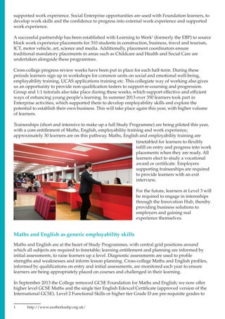 supported work experience. Social Enterprise opportunities are used with Foundation learners, to
develop work skills and the confidence to progress into external work experience and supported
work experience.
A successful partnership has been established with Learning to Work1
(formerly the EBP) to source
block work experience placements for 310 students in construction, business, travel and tourism,
ICT, motor vehicle, art, science and media. Additionally, placement coordinators ensure
traditional mandatory placements in areas such as Childcare and Health and Social Care are
undertaken alongside these programmes.
Cross-college progress review weeks have been put in place for each half-term. During these
periods learners sign up in workshops for common units on social and emotional well-being,
employability training, UCAS applications training etc. This collegiate way of working also gives
us an opportunity to provide non-qualification tasters to support re-coursing and progression.
Group and 1:1 tutorials also take place during these weeks, which support effective and efficient
ways of enhancing young people’s learning. In summer 2013 over 350 learners took part in
Enterprise activities, which supported them to develop employability skills and explore the
potential to establish their own business. This will take place again this year, with higher volume
of learners.
Traineeships (short and intensive to make up a full Study Programme) are being piloted this year,
with a core entitlement of Maths, English, employability training and work experience;
approximately 30 learners are on this pathway. Maths, English and employability training are
Maths and English are at the heart of Study Programmes, with central grid positions around
which all subjects are required to timetable; learning entitlement and planning are informed by
initial assessments, to raise learners up a level. Diagnostic assessments are used to profile
strengths and weaknesses and inform lesson planning. Cross-college Maths and English profiles,
informed by qualifications on entry and initial assessments, are monitored each year to ensure
learners are being appropriately placed on courses and challenged in their learning.
In September 2013 the College removed GCSE Foundation for Maths and English; we now offer
higher level GCSE Maths and the single tier English Edexcel Certificate (approved version of the
International GCSE). Level 2 Functional Skills or higher tier Grade D are pre-requisite grades to
1	http://www.eastberksebp.org.uk/
timetabled for learners to flexibly
infill on entry and progress into work
placements when they are ready. All
learners elect to study a vocational
award or certificate. Employers
supporting traineeships are required
to provide learners with an exit
interview.
For the future, learners at Level 3 will
be required to engage in internships
through the Innovation Hub, thereby
providing business solutions to
employers and gaining real
experience themselves.
Maths and English as generic employability skills
 