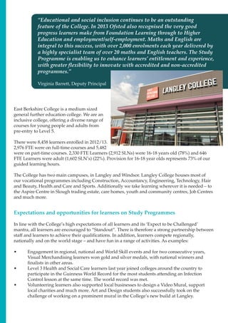 Expectations and opportunities for learners on Study Programmes
“Educational and social inclusion continues to be an outstanding
feature of the College. In 2013 Ofsted also recognised the very good
progress learners make from Foundation Learning through to Higher
Education and employment/self-employment. Maths and English are
integral to this success, with over 2,000 enrolments each year delivered by
a highly specialist team of over 20 maths and English teachers. The Study
Programme is enabling us to enhance learners’ entitlement and experience,
with greater flexibility to innovate with accredited and non-accredited
programmes.”
Virginia Barrett, Deputy Principal
East Berkshire College is a medium sized
general further education college. We are an
inclusive college, offering a diverse range of
courses for young people and adults from
pre-entry to Level 5.
There were 8,458 learners enrolled in 2012/13.
2,976 FTE were on full-time courses and 5,482
were on part-time courses. 2,330 FTE Learners (2,912 SLNs) were 16-18 years old (78%) and 646
FTE Learners were adult (1,602 SLN’s) (22%). Provision for 16-18 year olds represents 73% of our
guided learning hours.
The College has two main campuses, in Langley and Windsor. Langley College houses most of
our vocational programmes including Construction, Accountancy, Engineering, Technology, Hair
and Beauty, Health and Care and Sports. Additionally we take learning wherever it is needed – to
the Aspire Centre in Slough trading estate, care homes, youth and community centres, Job Centres
and much more.
In line with the College’s high expectations of all learners and its ‘Expect to be Challenged’
mantra, all learners are encouraged to “Standout”. There is therefore a strong partnership between
staff and learners to achieve their qualifications. In addition, learners compete regionally,
nationally and on the world stage – and have fun in a range of activities. As examples:
•	 Engagement in regional, national and World Skill events and for two consecutive years,
Visual Merchandising learners won gold and silver medals, with national winners and
finalists in other areas.
•	 Level 3 Health and Social Care learners last year joined colleges around the country to
participate in the Guinness World Record for the most students attending an Infection
Control lesson at the same time. The world record was met.
•	 Volunteering learners also supported local businesses to design a Video Mural, support
local charities and much more. Art and Design students also successfully took on the
challenge of working on a prominent mural in the College’s new build at Langley.
 