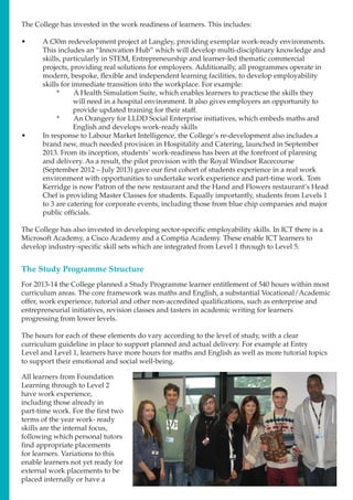 The College has invested in the work readiness of learners. This includes:
•	 A £30m redevelopment project at Langley, providing exemplar work-ready environments.
This includes an “Innovation Hub” which will develop multi-disciplinary knowledge and
skills, particularly in STEM, Entrepreneurship and learner-led thematic commercial
projects, providing real solutions for employers. Additionally, all programmes operate in
modern, bespoke, flexible and independent learning facilities, to develop employability
skills for immediate transition into the workplace. For example:
*	 A Health Simulation Suite, which enables learners to practicse the skills they
will need in a hospital environment. It also gives employers an opportunity to
provide updated training for their staff.
*	 An Orangery for LLDD Social Enterprise initiatives, which embeds maths and
English and develops work-ready skills
•	 In response to Labour Market Intelligence, the College’s re-development also includes a
brand new, much needed provision in Hospitality and Catering, launched in September
2013. From its inception, students’ work-readiness has been at the forefront of planning
and delivery. As a result, the pilot provision with the Royal Windsor Racecourse
(September 2012 – July 2013) gave our first cohort of students experience in a real work
environment with opportunities to undertake work experience and part-time work. Tom
Kerridge is now Patron of the new restaurant and the Hand and Flowers restaurant’s Head
Chef is providing Master Classes for students. Equally importantly, students from Levels 1
to 3 are catering for corporate events, including those from blue chip companies and major
public officials.
The College has also invested in developing sector-specific employability skills. In ICT there is a
Microsoft Academy, a Cisco Academy and a Comptia Academy. These enable ICT learners to
develop industry-specific skill sets which are integrated from Level 1 through to Level 5.
The Study Programme Structure
For 2013-14 the College planned a Study Programme learner entitlement of 540 hours within most
curriculum areas. The core framework was maths and English, a substantial Vocational/Academic
offer, work experience, tutorial and other non-accredited qualifications, such as enterprise and
entrepreneurial initiatives, revision classes and tasters in academic writing for learners
progressing from lower levels.
The hours for each of these elements do vary according to the level of study, with a clear
curriculum guideline in place to support planned and actual delivery. For example at Entry
Level and Level 1, learners have more hours for maths and English as well as more tutorial topics
to support their emotional and social well-being.
All learners from Foundation
Learning through to Level 2
have work experience,
including those already in
part-time work. For the first two
terms of the year work- ready
skills are the internal focus,
following which personal tutors
find appropriate placements
for learners. Variations to this
enable learners not yet ready for
external work placements to be
placed internally or have a
 
