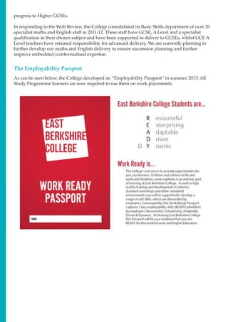 progress to Higher GCSEs.
In responding to the Wolf Review, the College consolidated its Basic Skills department of over 20
specialist maths and English staff in 2011-12. These staff have GCSE, A Level and a specialist
qualification in their chosen subject and have been supported to deliver to GCSEs, whilst GCE A
Level teachers have retained responsibility for advanced delivery. We are currently planning to
further develop our maths and English delivery to ensure succession planning and further
improve embedded/contextualised expertise.
The Employability Passport
As can be seen below, the College developed an “Employability Passport” in summer 2013: All
Study Programme learners are now required to use them on work placements.
 