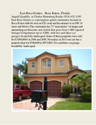 East Boca Estates, Boca Raton, Florida
AngelCalzadilla at Charles Rutenberg Realty (954) 632-3593
East Boca Estates is a prestigious gated community located in
Boca Raton little bit west od US1 road and the entrance is on SW 18
street and 4thAve.The community has 75 "maisonettes" of unique and
unmatching architecture and stylish that goes from 3,000 squared
footage livinginterior up to 5,000, with two and three car
garages beautifully landscaped. Some of those properties were sold
for $3,000,000+ in 2004 and 2005. Nowadays in 2013 one can buy a
property there for $700,000 to $975,000. Two and three car garage,
beautifully landscaped.

 