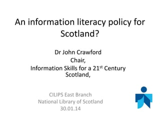 An information literacy policy for
Scotland?
Dr John Crawford
Chair,
Information Skills for a 21st Century
Scotland,
CILIPS East Branch
National Library of Scotland
30.01.14

 
