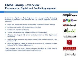 EM&F Group - overview
E-commerce, Digital and Publishing segment

E-commerce, Digital and Publishing segment - a dynamically developing,
diversified e-commerce and e-content arm of EM&F's consumer business.
It includes:
Empik.com (online shop among the top visited e-commerce sites in Poland)
Smyk.com (an e-tailer with Smyk’s inventory on offer)
Gandalf.com.pl (online bookstore)
Virtualo (the biggest Polish e-book publisher and online retailer)
eMuzyka (the largest B2B online content provider in CEE, digital music
wholesaler)
Gry-OnLine (an unquestionable leader among Polish media involved in video
game market)
Grupa Wydawnicza Foksal (a cluster of traditional book publishing houses,
including W.A.B., Wilga and Buchmann).
Other activities include photo printing services (empikfoto.pl), travel services
(empiktravel.pl) and a website with song lyrics (teksty.org).

 