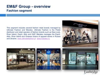 EM&F Group - overview
Fashion segment

This segment includes several fashion retail brands managed by
Ultimate Fashion and Maratex. Ultimate Fashion is the Polish
distributor and retail operator of fashion brands such as New Look,
River Island, Esprit, Aldo and GAP. Maratex manages the Esprit,
Aldo, River Island and Oviesse chains of apparel stores in Russia
and Ukraine. www.ultimatefashion.pl www.maratex.ru

 