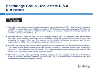 Eastbridge Group - real estate U.S.A.
DTH Partners

 Eastbridge's main investment vehicle in real estate market in the United States is DTH Partners in which Eastbridge
holds 67% of equity and the remaining 33% is controlled by AG Real Estate, a subsidiary of Ageas SA. DTH Partners
company has focused exclusively on multifamily residential property conversion projects in the Financial District in the
Manhattan borough of New York City, US.

 Eastbridge began to invest into New York City properties following 2001. Its investment target was on lower
Manhattan’s office buildings characterised by an outstanding 1920’s and 1930’s art-deco architecture and their
unsuitability for modern office use. The business concept entails profit-yielding conversions and thorough
modernisations of old-type office building into a multifamily residential function.

 At present the company owns some 1.6 million gross square feet, including ca 1,600 residential units in Manhattan.
DTH Partners’ current portfolio consists of four iconic landmark properties: 63 Wall Street, 67 Wall Street, 20 Exchange
Place and 70 Pine Street (the former AIG building). DTH Partners anticipates further growth and strong returns from
growing rents in the existing assets and new conversion projects.

 DTH Partners currently works in partnership with Rose Associates, Inc. on development of the former AIG building,
a famous Downtown Manhattan landmark. Rose Associates, Inc. is a renowned and well established New York
development and property management company.

 