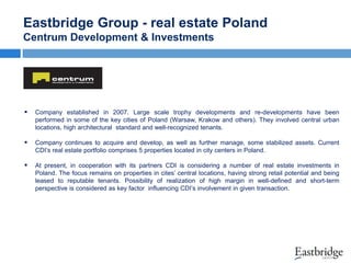 Eastbridge Group - real estate Poland
Centrum Development & Investments



Company established in 2007. Large scale trophy developments and re-developments have been
performed in some of the key cities of Poland (Warsaw, Krakow and others). They involved central urban
locations, high architectural standard and well-recognized tenants.



Company continues to acquire and develop, as well as further manage, some stabilized assets. Current
CDI’s real estate portfolio comprises 5 properties located in city centers in Poland.



At present, in cooperation with its partners CDI is considering a number of real estate investments in
Poland. The focus remains on properties in cites’ central locations, having strong retail potential and being
leased to reputable tenants. Possibility of realization of high margin in well-defined and short-term
perspective is considered as key factor influencing CDI’s involvement in given transaction.

 