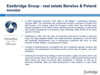 Eastbridge Group - real estate Benelux & Poland
Immobel


In 2010 Eastbridge acquired a 25% stake in the Belgian / Luxembourg developer
Immobel (IMB). The investment was implemented through a purchase of shares from
JER Europe, a US investor exiting the European market. Since then Immobel made
several acquisitions on the Polish market, developing several properties in a partnership
with Centrum Development & Investment. Now, Eastbridge holds 29,85% of the share
capital of Immobel.



Established in 1863, with 150 years of immaculate track-record, Immobel is today the
major and highly-regarded Belgian real estate developer specializing in top-end office
and residential developments, and in land-banking investment with focus on three
domestic markets: Belgium, Luxembourg and Poland.



Immobel is characterized by a far-sighted risk and a pragmatic approach towards new
acquisitions, the development, the leasing and the prompt sale of projects upon their
completion.



Following the Immobel Group strategy in terms of location, quality, risk versus return, size
and environmental criteria, its Polish arm aims to focus on CBD (central business district)
office market and prime non-central office destinations in Warsaw, as well as on
promising residential, office and retail developments in best locations in major Polish
cities.

 