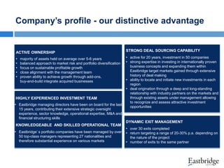 Company’s profile - our distinctive advantage

ACTIVE OWNERSHIP

STRONG DEAL SOURCING CAPABILITY

•
•
•
•
•

• active for 20 years, investment in 50 companies
• strong expertise in investing in internationally proven
business concepts and expanding them within
Eastbridge target markets gained through extensive
history of deal making
• ability to locate and initiate new investments in each
region
• deal origination through a deep and long-standing
relationship with industry partners on the markets and
through existing assets under management allowing
to recognize and assess attractive investment
opportunities

majority of assets held on average over 5-6 years
balanced approach to market risk and portfolio diversification
focus on sustainable profitable growth
close alignment with the management team
proven ability to achieve growth through add-ons,
buy-and-build integrate acquired businesses

HIGHLY EXPERIENCED INVESTMENT TEAM

• Eastbridge managing directors have been on board for the last
15 years, contributing their extensive strategic oversight
experience, sector knowledge, operational expertise, M&A and
financial structuring skills
KNOWLEDGEABLE AND SKILLED OPERATIONAL TEAM

• Eastbridge’ s portfolio companies have been managed by over
50 top-class managers representing 27 nationalities and
therefore substantial experience on various markets

DYNAMIC EXIT MANAGEMENT

• over 30 exits completed
• return targeting a range of 20-30% p.a. depending on
the nature of the project
• number of exits to the same partner

 
