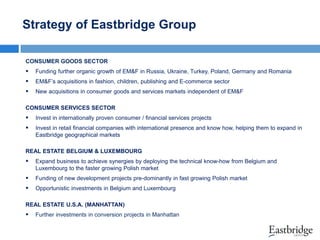 Strategy of Eastbridge Group
CONSUMER GOODS SECTOR



Funding further organic growth of EM&F in Russia, Ukraine, Turkey, Poland, Germany and Romania



EM&F’s acquisitions in fashion, children, publishing and E-commerce sector



New acquisitions in consumer goods and services markets independent of EM&F

CONSUMER SERVICES SECTOR



Invest in internationally proven consumer / financial services projects



Invest in retail financial companies with international presence and know how, helping them to expand in
Eastbridge geographical markets

REAL ESTATE BELGIUM & LUXEMBOURG



Expand business to achieve synergies by deploying the technical know-how from Belgium and
Luxembourg to the faster growing Polish market



Funding of new development projects pre-dominantly in fast growing Polish market



Opportunistic investments in Belgium and Luxembourg

REAL ESTATE U.S.A. (MANHATTAN)



Further investments in conversion projects in Manhattan

 