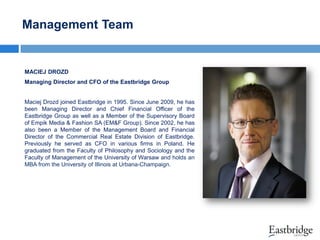 Management Team

MACIEJ DROZD
Managing Director and CFO of the Eastbridge Group

Maciej Drozd joined Eastbridge in 1995. Since June 2009, he has
been Managing Director and Chief Financial Officer of the
Eastbridge Group as well as a Member of the Supervisory Board
of Empik Media & Fashion SA (EM&F Group). Since 2002, he has
also been a Member of the Management Board and Financial
Director of the Commercial Real Estate Division of Eastbridge.
Previously he served as CFO in various firms in Poland. He
graduated from the Faculty of Philosophy and Sociology and the
Faculty of Management of the University of Warsaw and holds an
MBA from the University of Illinois at Urbana-Champaign.

 