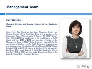 Management Team

EWA PODGÓRSKA
Managing Director and General Counsel of the Eastbridge
Group

Since 2010, Ewa Podgórska has been Managing Director and
General Counsel of the Eastbridge Group and a Member of the
Supervisory Board of Empik Media & Fashion SA (EM&F Group).
From 2004 to 2010 she was Director of the Legal Division of EM&F
Group and from 2008 to 2010 she was also a Member of the
Management Board of EM&F Group. Ewa was responsible for the
coordination of legal services for EM&F Group and its subsidiaries,
and also supervised the activities of the legal teams of EM&F Group.
Between 2002 and 2004, Ewa was a Member of the Management
Board and Chief Legal Counsel of Eastbridge Group, and prior to
this, from 1998 to 2002, she was Legal Counsel and Head of the
Legal Division of Domy Towarowe Centrum.

 
