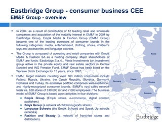 Eastbridge Group - consumer business CEE
EM&F Group - overview


In 2004, as a result of contribution of 12 leading retail and wholesale
companies and acquisition of the majority interest in EM&F in 2004 by
Eastbridge Group, Empik Media & Fashion Group (EM&F Group)
became one of the leading operators of consumer brands in the
following categories: media, entertainment, clothing, shoes, children’s
toys and accessories and language courses.



The Group is composed of operating and retail companies with Empik
Media & Fashion SA as a holding company. Major shareholders of
EM&F are funds: Eastbridge S.a.r.l., Penta Investments (an investment
group active in the private equity and real estate sectors in Central
Europe) and ING Pension Fund. EM&F Group has been listed on the
Warsaw Stock Exchange for 15 years, since 1997.



EM&F target markets counting over 300 million consumers include
Poland, Russia, Ukraine, the Czech Republic, Slovakia, Germany,
Romania and Turkey. Its extensive portfolio comprises well-established
and highly-recognized consumer brands. EM&F‘s vast sales network
totals ca. 650 stores of 330 000 m² and 7,000 employees. The business
model of EM&F Group is based upon activities in four divisions:
Empik Group (Empik stores, e-commerce, digital content,
publishers)
Smyk Group (a network of children’s goods stores)
Language Schools (the Empik Schools and Speak Up schools
networks)
Fashion and Beauty (a network of franchise stores and
distribution).

Russia

Germany

Poland
Ukraine

Romania

Turkey

 