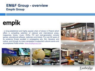 EM&F Group - overview
Empik Group

- a long-established and highly popular chain of stores in Poland which
offers a compelling selection of national and international press,
magazines, books, music, DVDs, PC and next-generation console
games, educational software, stationery and tickets. For over 60 years of
its existence Empik excelled in propagating arts, film, literature and
culture, and through its many campaigns it supported cultural events and
accomplished Polish artists. www.empikgroup.com

 