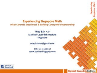 Experiencing
                                                                   Singapore Math
            Experiencing Singapore Math
Initial Concrete Experiences & Building Conceptual Understanding

                        Yeap Ban Har
                  Marshall Cavendish Institute
                           Singapore

                    yeapbanhar@gmail.com

                       Slides are available at
                  www.banhar.blogspot.com
 