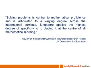 "Solving problems is central to mathematical proficiency
and is articulated to a varying degree across the
international curricula. Singapore applies the highest
degree of specificity to it, placing it at the centre of all
mathematical learning.“

            Review of the National Curriculum in England Research Report
                                             UK Department for Education
 