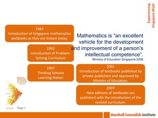 Experiencing
                                                                                      Singapore Math
                  1982
Introduction of Singapore mathematics
  textbooks as they are known today.
                                         Mathematics is “an excellent
                                          vehicle for the development
                        1992           and improvement of a person’s
              Introduction of Problem-       intellectual competence”.
                Solving Curriculum             Ministry of Education Singapore 2006

                       1997                              2001
                 Thinking Schools       Introduction of textbooks published by
                 Learning Nation          private publishers and approved by
                                                 Ministry of Education.
                                                        2007
                                           New editions of textbooks are
                                        published with the introduction of the
                                                 revised curriculum.
     Page 1
 