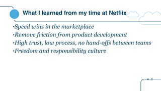 What I learned from my time at Netflix
•Speed wins in the marketplace
•Remove friction from product development
•High trust, low process, no hand-offs between teams
•Freedom and responsibility culture
 