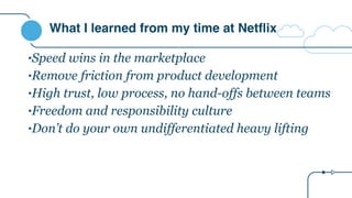 What I learned from my time at Netflix
•Speed wins in the marketplace
•Remove friction from product development
•High trust, low process, no hand-offs between teams
•Freedom and responsibility culture
•Don’t do your own undifferentiated heavy lifting
 