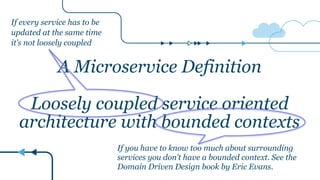 A Microservice Definition
Loosely coupled service oriented
architecture with bounded contexts
If every service has to be
updated at the same time
it’s not loosely coupled
If you have to know too much about surrounding
services you don’t have a bounded context. See the
Domain Driven Design book by Eric Evans.
 