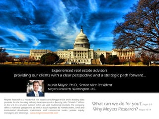 Experienced real estate advisors
providing our clients with a clear perspective and a strategic path forward…
Murat Mayor, Ph.D., Senior Vice President
Meyers Research, Washington D.C.
What can we do for you? Pages 2-9
Why Meyers Research? Pages 10-14
Meyers Research is a residential real estate consulting practice and a leading data
provider for the housing industry headquartered in Beverly Hills, CA with 7 offices
in the U.S. As a trusted advisor in for-sale and multifamily markets, the company
offers a national perspective as well as local expertise to homebuilders, land and
institutional developers, investment and commercial banks, private equity
managers and attorneys. www.meyersresearchllc.com
 