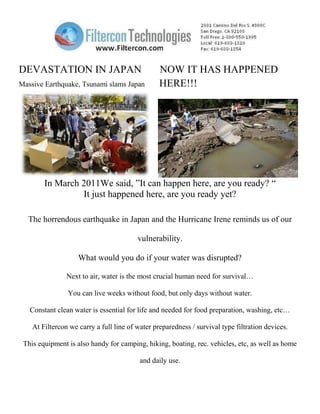 DEVASTATION IN JAPAN                             NOW IT HAS HAPPENED
Massive Earthquake, Tsunami slams Japan          HERE!!!




        In March 2011We said, ”It can happen here, are you ready? “
                 It just happened here, are you ready yet?

  The horrendous earthquake in Japan and the Hurricane Irene reminds us of our

                                         vulnerability.

                    What would you do if your water was disrupted?

                Next to air, water is the most crucial human need for survival…

                You can live weeks without food, but only days without water.

   Constant clean water is essential for life and needed for food preparation, washing, etc…

    At Filtercon we carry a full line of water preparedness / survival type filtration devices.

 This equipment is also handy for camping, hiking, boating, rec. vehicles, etc, as well as home

                                          and daily use.
 