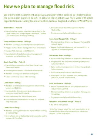 TYPE_6_EAST_CORNWALL_V1.QXD

5/22/08

3:47 PM

Page 11

How we plan to manage flood risk
We will meet the catchment objectives and deliver the policies by implementing
the action plan outlined below. To achieve these actions we must work with other
organisations including local authorities, Natural England and South West Water.
Bodmin Moor – Policy 6
• Investigate flow storage by enhancing wetland in the
Upper Fowey, and using Siblyback Reservoir, Colliford
Lake and disused china clay workings.

• Prepare Surface Water Management Plan for
Wadebridge.
• Create community-based tidal warnings.
Gannel and Mawgan Vale – Policy 3

Fowey and Seaton Valleys – Policy 4
• Maintain existing standard of protection at Polperro.
• Prepare Surface Water Management Plan for Liskeard.
• Improve A38 drainage east of Bodmin.
• Investigate the links between land management
practices, run-off and flood risk.

• Maintain existing defences at Mawgan Porth and St
Columb Major.
• Review flood risk in Newquay and ensure PPS25 is
applied to new development.
North Coast Rivers – Policy 4
• Maintain existing standard of protection for Boscastle.

South Coast Tidal – Policy 5
• Investigate measures to reduce flood risk at Looe,
Fowey and Seaton.
• Review options to reduce flood risk at Lostwithiel.
• Maintain existing tidal defences at Polperro.

• Progress with the outcomes of the Rapid Response
Catchment Study.
• Raise and maintain awareness of flood risk and selfhelp measures.
• Continue targeted channel maintenance.

• Create community-based tidal warnings.

• Investigate the links between land management
practices, run-off and flood risk.

Camel Valley – Policy 3

Bude and Stratton – Policy 5

• Maintain current scale of management in Camelford,
Lanivet and Bodmin.

• Review flood risk at Bude and undertake work to
reduce risk if justified.

• Investigate the links between land management
practices, run-off and flood risk.

• Maintain existing defences at Stratton, Flexbury and
Helebridge.

• Relocate Bodmin Fire Station in long term.

• Create community-based tidal warnings.

• Raise and maintain awareness of flood risk and selfhelp measures.

Welcombe and Coombe Valleys – Policy 1
• No active intervention.

Camel Tidal – Policy 5
• Maintain existing defences and improve flood warning
at Sladesbridge.

To find out how we would like each organisation to be
involved in implementing these actions, please see
chapter 7 of the draft report.

• Review flood risk at Wadebridge and undertake work to
reduce risk if justified.

11

 