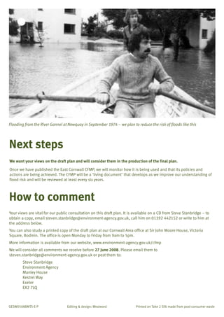 TYPE_6_EAST_CORNWALL_V1.QXD

5/22/08

3:47 PM

Page 12

Flooding from the River Gannel at Newquay in September 1974 – we plan to reduce the risk of floods like this

Next steps
We want your views on the draft plan and will consider them in the production of the final plan.
Once we have published the East Cornwall CFMP, we will monitor how it is being used and that its policies and
actions are being achieved. The CFMP will be a ‘living document’ that develops as we improve our understanding of
flood risk and will be reviewed at least every six years.

How to comment
Your views are vital for our public consultation on this draft plan. It is available on a CD from Steve Stanbridge – to
obtain a copy, email steven.stanbridge@environment-agency.gov.uk, call him on 01392 442152 or write to him at
the address below.
You can also study a printed copy of the draft plan at our Cornwall Area office at Sir John Moore House, Victoria
Square, Bodmin. The office is open Monday to Friday from 9am to 5pm.
More information is available from our website, www.environment-agency.gov.uk/cfmp
We will consider all comments we receive before 27 June 2008. Please email them to
steven.stanbridge@environment-agency.gov.uk or post them to:
Steve Stanbridge
Environment Agency
Manley House
Kestrel Way
Exeter
EX2 7LQ

GESW0508BMTS-E-P

Editing & design: Westword

Printed on Take 2 Silk made from post-consumer waste

 