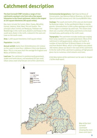 TYPE_6_EAST_CORNWALL_V1.QXD

5/22/08

3:47 PM

Page 3

Catchment description
The East Cornwall CFMP includes a range of river
catchments varying in size from only a few square
kilometres to the Camel catchment, which is the largest
at 235 square kilometres (90 square miles).
Key rivers include the Camel, Allen, Fowey, Menalhyl,
Gannel, Valency, Strat, Neet, Pol and Seaton. The
principal urban centres are Newquay, Padstow and
Wadebridge in the north-west, Bodmin and Fowey in the
south-west, Bude in the north, Liskeard in the east and
Looe on the south coast.
Area: 1,400 square kilometres (540 square miles).
Population: 146,000.
Annual rainfall: Varies from 850millimetres (33 inches)
on the coast to more than 1,800mm (70in) over Bodmin
Moor. This is a lot more than the average for England and
Wales of 920mm (36in).
Land use: The catchment is predominantly grassland,
arable and horticultural, and woodland (93 per cent).
Urban areas cover only five per cent of the catchment.

Environmental designations: Eight Special Areas of
Conservation, two National Nature Reserves, 46 Sites of
Special Scientific Interest and 190 County Wildlife Sites.
Geology: The south and north of the area are dominated
by Devonian slates. To the east Bodmin Moor is mainly
granite. Generally there is little surface geology and most
of the region is underlain by solid rock. This means that
there are a number of fast flashy catchments in the East
Cornwall area, particularly on the north coast.
Topography: The catchment includes landscape ranging
from rocky coastline to undulating farmland. Most of the
catchment is rolling grassland, valleys and heaths. A
number of rivers fall from St Breock Downs in the west
and from Bodmin Moor, which is the highest area (about
360 metres above sea level) in the east of the catchment.
In the far north of the catchment a plateau of high ground
gives rise to numerous short streams and rivers.
A full description of the catchment can be seen in chapter
2 of the draft report.

Map of the East
Cornwall
catchment
showing the main
towns and rivers
3

 