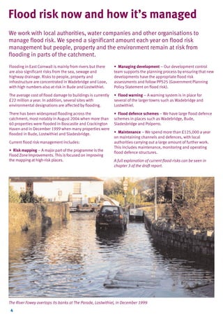 TYPE_6_EAST_CORNWALL_V1.QXD

5/22/08

3:47 PM

Page 4

Flood risk now and how it’s managed
We work with local authorities, water companies and other organisations to
manage flood risk. We spend a significant amount each year on flood risk
management but people, property and the environment remain at risk from
flooding in parts of the catchment.
Flooding in East Cornwall is mainly from rivers but there
are also significant risks from the sea, sewage and
highway drainage. Risks to people, property and
infrastructure are concentrated in Wadebridge and Looe,
with high numbers also at risk in Bude and Lostwithiel.

• Managing development – Our development control
team supports the planning process by ensuring that new
developments have the appropriate flood risk
assessments and follow PPS25 (Government Planning
Policy Statement on flood risk).

The average cost of flood damage to buildings is currently
£22 million a year. In addition, several sites with
environmental designations are affected by flooding.

• Flood warning – A warning system is in place for
several of the larger towns such as Wadebridge and
Lostwithiel.

There has been widespread flooding across the
catchment, most notably in August 2004 when more than
60 properties were flooded in Boscastle and Crackington
Haven and in December 1999 when many properties were
flooded in Bude, Lostwithiel and Sladesbridge.

• Flood defence schemes – We have large flood defence
schemes in places such as Wadebridge, Bude,
Sladesbridge and Polperro.

Current flood risk management includes:
• Risk mapping – A major part of the programme is the
Flood Zone Improvements. This is focused on improving
the mapping at high-risk places.

• Maintenance – We spend more than £125,000 a year
on maintaining channels and defences, with local
authorities carrying out a large amount of further work.
This includes maintenance, monitoring and operating
flood defence structures.
A full explanation of current flood risks can be seen in
chapter 3 of the draft report.

The River Fowey overtops its banks at The Parade, Lostwithiel, in December 1999
4

 