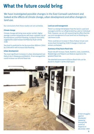 TYPE_6_EAST_CORNWALL_V1.QXD

5/22/08

3:47 PM

Page 5

What the future could bring
We have investigated possible changes in the East Cornwall catchment and
looked at the effects of climate change, urban development and other changes in
land use.
Our conclusions from these studies are set out below.
Climate change
Climate change will bring more winter rainfall. Higher
average summer temperatures will mean a greater risk of
thunderstorms and flash flooding. Guidance from Defra
suggests this could increase river flows by 20 per cent by
2100.
Sea level is predicted to rise by more than 800mm (30in)
by 2100 which will increase tidal flooding.
Urban development
The most significant increases in urban development are
likely to be in Newquay and Bodmin. If not managed this
could increase run-off and flood risk.

Land use and management
There is a strong link between how the land is used and
managed and the run-off generated by a plot or individual
field. However, we are still researching the effect that the
use and management of rural land has on flooding at a
catchment scale.
There could be an increase in flow of about 10 per cent
across East Cornwall by 2100 if changes in land use
remain unchecked.
Summary of key future flood risks
Flood risk will increase. Bude, Bodmin, Looe, Lostwithiel,
Wadebridge and Polperro are likely to experience the
greatest flood risk.
The detailed assessment of future flood risks can be
found in chapter 4 of the draft report.

A man struggles
against
floodwater
sweeping
through the
centre of
Polperro in
December 1993
5

 