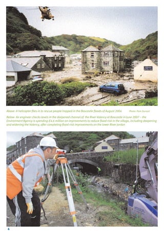 TYPE_6_EAST_CORNWALL_V1.QXD

5/22/08

3:47 PM

Page 6

Above: A helicopter flies in to rescue people trapped in the Boscastle floods of August 2004

Photo: Pam Durrant

Below: An engineer checks levels in the deepened channel of the River Valency at Boscastle in June 2007 – the
Environment Agency is spending £4.6 million on improvements to reduce flood risk in the village, including deepening
and widening the Valency, after completing flood risk improvements on the lower River Jordan

6

 