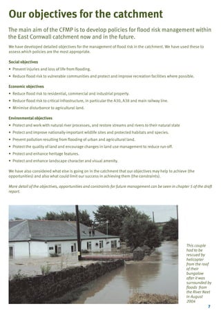 TYPE_6_EAST_CORNWALL_V1.QXD

5/22/08

3:47 PM

Page 7

Our objectives for the catchment
The main aim of the CFMP is to develop policies for flood risk management within
the East Cornwall catchment now and in the future.
We have developed detailed objectives for the management of flood risk in the catchment. We have used these to
assess which policies are the most appropriate.
Social objectives
• Prevent injuries and loss of life from flooding.
• Reduce flood risk to vulnerable communities and protect and improve recreation facilities where possible.
Economic objectives
• Reduce flood risk to residential, commercial and industrial property.
• Reduce flood risk to critical infrastructure, in particular the A30, A38 and main railway line.
• Minimise disturbance to agricultural land.
Environmental objectives
• Protect and work with natural river processes, and restore streams and rivers to their natural state
• Protect and improve nationally-important wildlife sites and protected habitats and species.
• Prevent pollution resulting from flooding of urban and agricultural land.
• Protect the quality of land and encourage changes in land use management to reduce run-off.
• Protect and enhance heritage features.
• Protect and enhance landscape character and visual amenity.
We have also considered what else is going on in the catchment that our objectives may help to achieve (the
opportunities) and also what could limit our success in achieving them (the constraints).
More detail of the objectives, opportunities and constraints for future management can be seen in chapter 5 of the draft
report.

This couple
had to be
rescued by
helicopter
from the roof
of their
bungalow
after it was
surrounded by
floods from
the River Neet
in August
2004
7

 