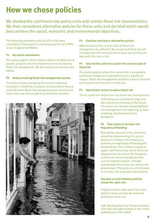 TYPE_6_EAST_CORNWALL_V1.QXD

5/22/08

3:47 PM

Page 9

How we chose policies
We divided the catchment into policy units with similar flood risk characteristics.
We then considered alternative policies for these units and decided which would
best achieve the social, economic and environmental objectives.
The following alternative policies (P1 to P6) were
considered. These policies are being used for all CFMPs
across England and Wales.
P1

No active intervention

This policy applies where there is little or no flood risk to
people, property and the environment and no existing
flood risk management. We will continue to monitor and
advise.
P2

Reduce existing flood risk management actions

This policy means accepting the current and future
increases in flood risk. It applies to areas where there is
currently some flood risk management but existing and
future risks are not enough to justify these activities.

P3

Continue existing or alternative actions

With this policy the current scale of flood risk
management is sufficient. We accept that flood risk will
increase over time and will not increase our activities to
deal with this rise in risk.
P4 Take further action to sustain the current scale of
flood risk
This policy applies where the current risk is acceptable
but future changes are expected to have a significant
impact. Flood risk management activities need to respond
to the potential increases in flood risk.
P5

Take further action to reduce flood risk

This is a policy to reduce the risk where the consequences
of flooding are currently too high and
will continue to increase in the future.
The action can include improving flood
risk management and reducing, or even
removing, development in the
floodplain.
P6 Take action to increase the
frequency of flooding
Risk will be reduced in the catchment
overall by implementing this policy
where an increase in the frequency,
duration or magnitude of flooding will
be beneficial. This is likely to apply to
upper catchment areas where there are
opportunities to restore the floodplain
or there are environmental benefits
such as habitat creation. Through
storing water this policy can reduce risk
downstream. This policy is not intended
to increase risk to people and property.
See plan on p10 showing policies
chosen for each unit.
Chapter 6 of the draft report has more
detail on how and why we chose the
policies for each unit.
Left: Flooding from the Trenance Stream
and high tide affects shops in the centre
of Newquay in the 1960s
9

 
