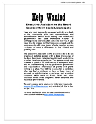 Posted by http://MillCityTimes.com




         Help Wanted
  Executive Assistant to the Board
  East Downtown Council, Minneapolis
Have you been looking for an opportunity to give back
to the community with your organizational and
administrative skills? Love variety and community
government? The East Downtown Council of
Minneapolis is searching for someone like you. If you
have time to engage in this freelance contract and the
experience to add value to our efforts, together we can
continue to make a difference in this vibrant and
growing area.

The Executive Assistant to the Board needs to be an
organized, detailed person with a deep knowledge of
the East Downtown neighborhood through work, living
or other hands-on experience. This person must also
possess a passion for and history of non-profit work
and an understanding of City government procedures
and organization. Knowledge of grants and grant-
writing is a plus. The EDC is looking for a candidate
who has had a minimum of two to three years of
support or administrative experience and excellent
computer skills such as Excel, Word and other
Microsoft office suite programs, email etiquette and
high-level phone skills.

To apply, please send your cover letter and resume to
jgagnon@padillaspeer.com and note the job title in the
subject line.

For more information about the East Downtown Council,
check out our website at http://www.edcmpls.org/
 