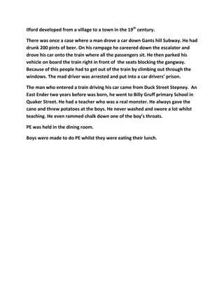 Ilford developed from a village to a town in the 19th
century.
There was once a case where a man drove a car down Gants hill Subway. He had
drunk 200 pints of beer. On his rampage he careered down the escalator and
drove his car onto the train where all the passengers sit. He then parked his
vehicle on board the train right in front of the seats blocking the gangway.
Because of this people had to get out of the train by climbing out through the
windows. The mad driver was arrested and put into a car drivers’ prison.
The man who entered a train driving his car came from Duck Street Stepney. An
East Ender two years before was born, he went to Billy Gruff primary School in
Quaker Street. He had a teacher who was a real monster. He always gave the
cane and threw potatoes at the boys. He never washed and swore a lot whilst
teaching. He even rammed chalk down one of the boy’s throats.
PE was held in the dining room.
Boys were made to do PE whilst they were eating their lunch.
 
