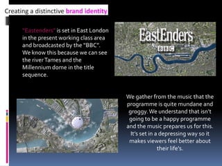 “Eastenders” is set in East London in the present working class area and broadcasted by the “BBC”.   We know this because we can see the river Tames and the Millennium dome in the title sequence.  We gather from the music that the programme is quite mundane and groggy. We understand that isn’t going to be a happy programme and the music prepares us for this. It’s set in a depressing way so it makes viewers feel better about their life's.  