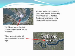 Without seeing the title of the
                                 show, most people immediately
                                 know that this is Eastenders .
                                 The theme tune is also easily
                                 recognisable as Eastenders.


The O2 arena and the river
Thames shows us that it is set
in London.

When we see the title it is
accompanied with the BBC
logo.
 