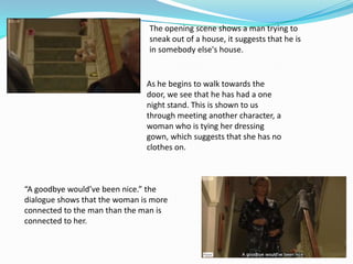 The opening scene shows a man trying to
                                sneak out of a house, it suggests that he is
                                in somebody else's house.


                               As he begins to walk towards the
                               door, we see that he has had a one
                               night stand. This is shown to us
                               through meeting another character, a
                               woman who is tying her dressing
                               gown, which suggests that she has no
                               clothes on.



“A goodbye would’ve been nice.” the
dialogue shows that the woman is more
connected to the man than the man is
connected to her.
 