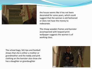 the house seems like it has not been
                                     decorated for some years, which could
                                     suggest that the woman is old fashioned
                                     or does not have the money to
                                     redecorate.

                                     The cheap wooden frames and banister
                                     accompanied with leopard print
                                     wallpaper suggests the women is of
                                     working class.




The school bags, felt tips and football
shows that she is either a mother or
grandmother and the teddy and pink
clothing on the banister also show she
has a daughter or grandaughter
 