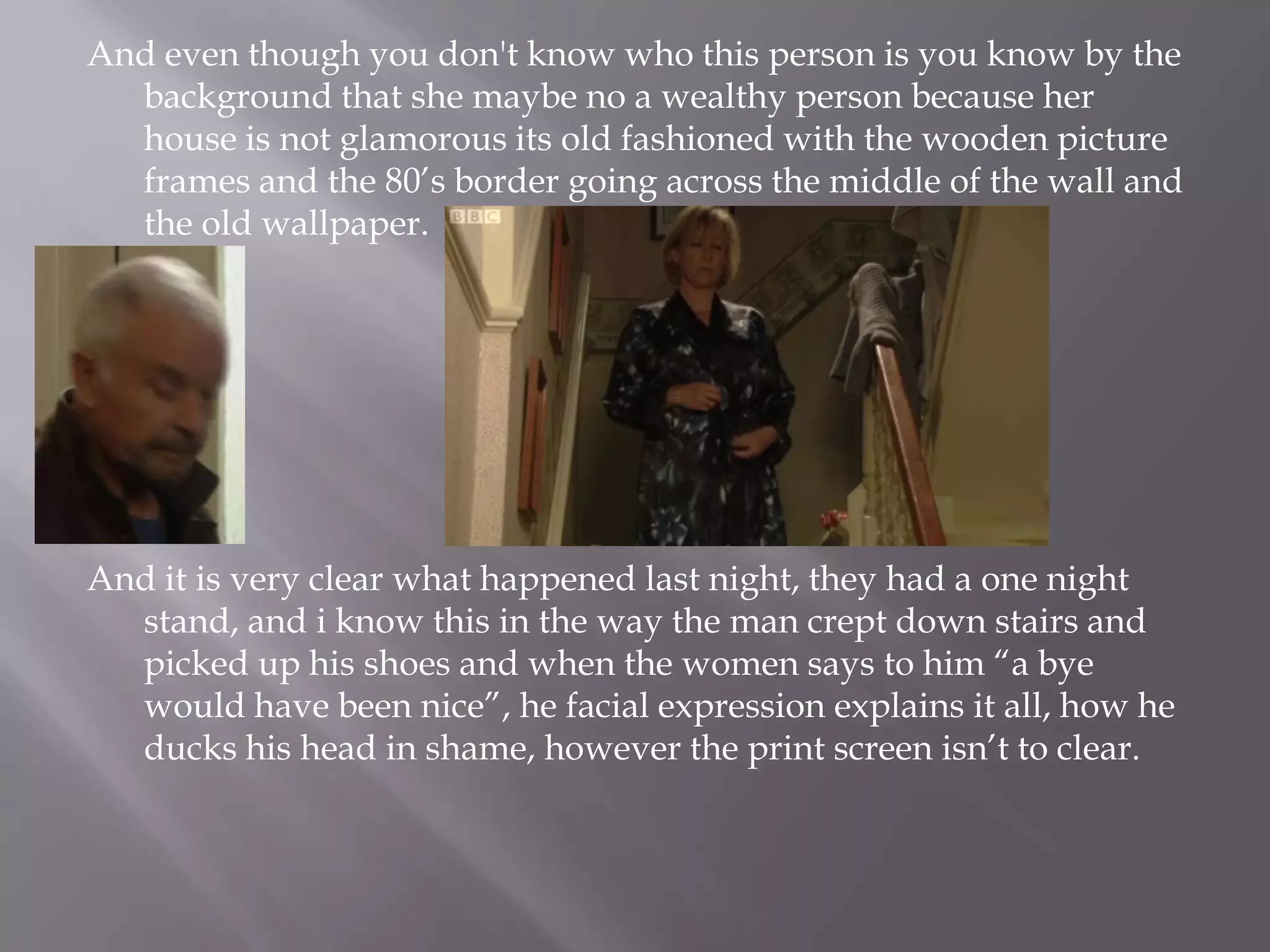 And even though you don't know who this person is you know by the background that she maybe no a wealthy person because her house is not glamorous its old fashioned with the wooden picture frames and the 80’s border going across the middle of the wall and the old wallpaper.And it is very clear what happened last night, they had a one night stand, and i know this in the way the man crept down stairs and picked up his shoes and when the women says to him “a bye would have been nice”, he facial expression explains it all, how he ducks his head in shame, however the print screen isn’t to clear.