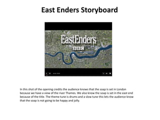 East Enders Storyboard In this shot of the opening credits the audience knows that the soap is set in London because we have a view of the river Thames. We also know the soap is set in the east end because of the title. The theme tune is drums and a slow tune this lets the audience know that the soap is not going to be happy and jolly. 