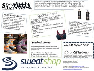 Come running with us…Sweatshop Stratford want you! Whether you are a
total beginner or experienced runner, come and have a run with our
Sweatshop Running Community here at the store on Tuesday’s 6.30pm
(Beginner / 5k / 10k – you choose!) - Sundays 9.30am (Beginner & 5k)
Stratford Sweatshop, Unit 1027
Westfield, Ground Floor, Stratford,
London, E20 1ES
T: 0844 332 5656 E: stratford@sweatshop.co.uk
Be a part of the Stratford community - Like us on Facebook!
www.facebook.com/#!/SweatshopStratford
June voucher
£15 off footwear
(available on all non sale footwear – please hand this
voucher in to a member of staff on arrival) – not to
be used in conjunction with any other offer)
Stratford Events
Events we are involved with over the forthcoming
months are as follows. Lend your support and go and
have some fun!
16th June – Mcmillan 10k - Regents Park
14th July – The British 10k – Iconic London Route!
27th July – The Orange Appeal 10k – Greenwich Park
 